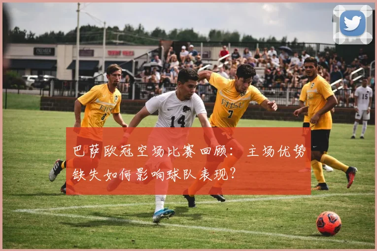 巴萨欧冠空场比赛回顾：主场优势缺失如何影响球队表现？