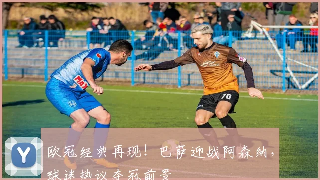 欧冠经典再现！巴萨迎战阿森纳，球迷热议夺冠前景