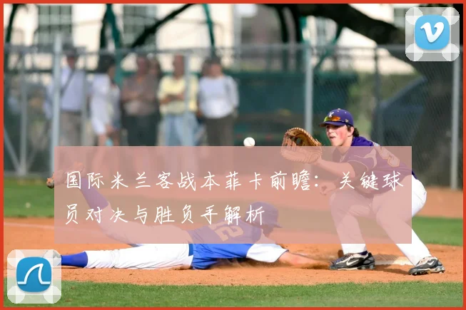 国际米兰客战本菲卡前瞻：关键球员对决与胜负手解析