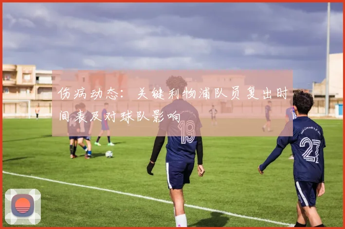 伤病动态：关键利物浦队员复出时间表及对球队影响