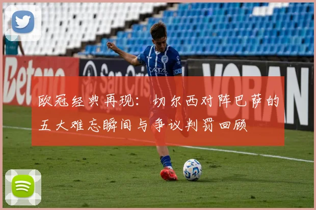 欧冠经典再现：切尔西对阵巴萨的五大难忘瞬间与争议判罚回顾