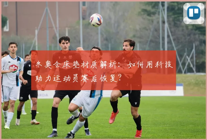 冬奥会床垫材质解析：如何用科技助力运动员赛后恢复？