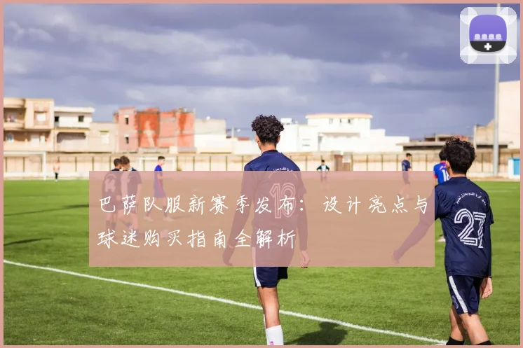 巴萨队服新赛季发布：设计亮点与球迷购买指南全解析