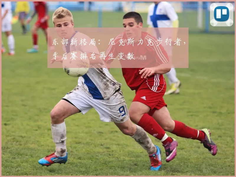 东部新格局：尼克斯力克步行者，季后赛排名再生变数