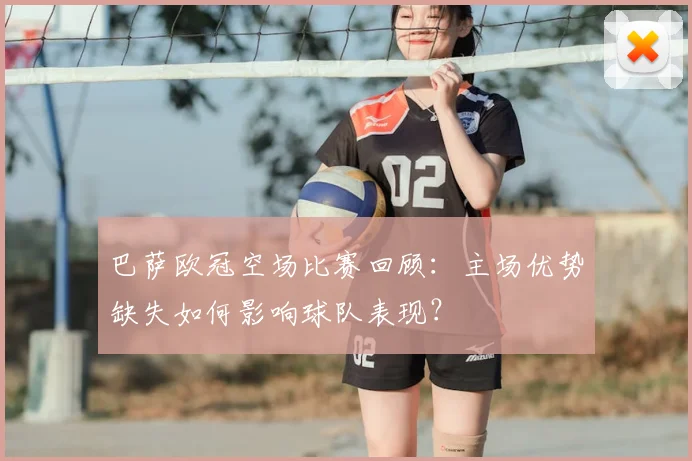 巴萨欧冠空场比赛回顾：主场优势缺失如何影响球队表现？