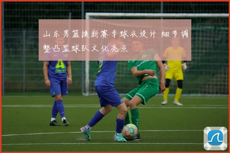 山东男篮换新赛季球衣设计 细节调整凸显球队文化亮点