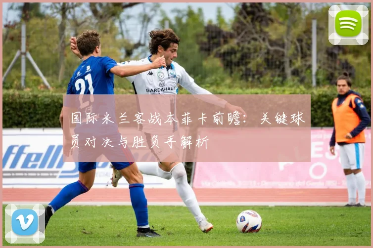 国际米兰客战本菲卡前瞻：关键球员对决与胜负手解析