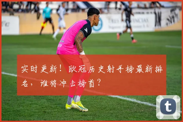 实时更新！欧冠历史射手榜最新排名，谁将冲击榜首？