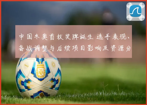 中国冬奥首枚奖牌诞生 选手表现、备战调整与后续项目影响及资源分配