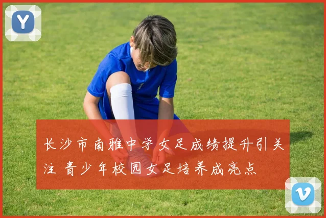 长沙市南雅中学女足成绩提升引关注 青少年校园女足培养成亮点
